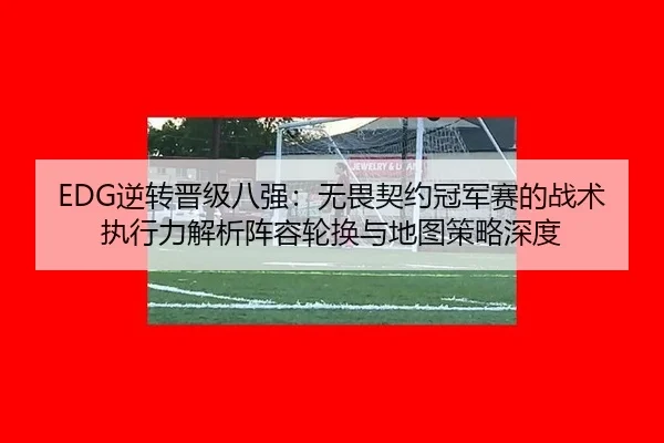 EDG逆转晋级八强：无畏契约冠军赛的战术执行力解析阵容轮换与地图策略深度