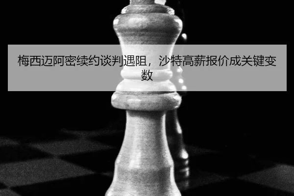 梅西迈阿密续约谈判遇阻，沙特高薪报价成关键变数