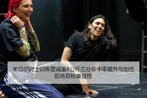 米切尔骑士训练营减重8公斤三分命中率提升与加兰后场双枪兼容性